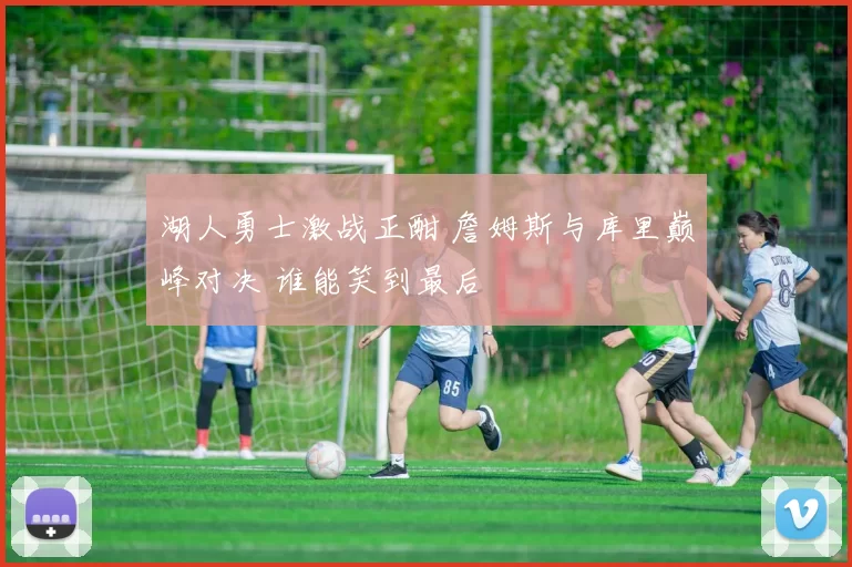 湖人勇士激战正酣 詹姆斯与库里巅峰对决 谁能笑到最后