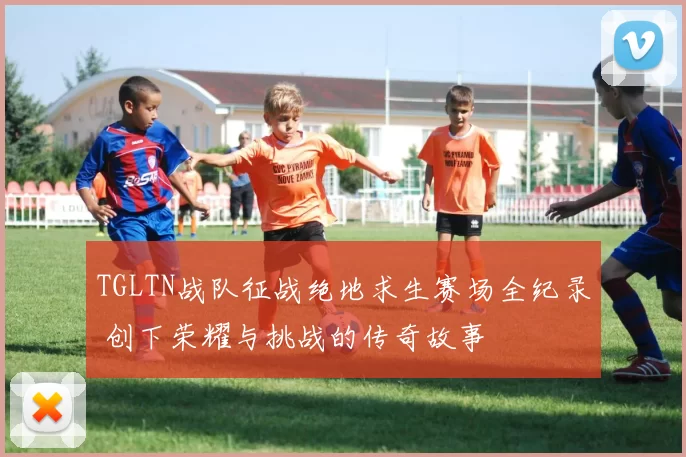 TGLTN战队征战绝地求生赛场全纪录 创下荣耀与挑战的传奇故事