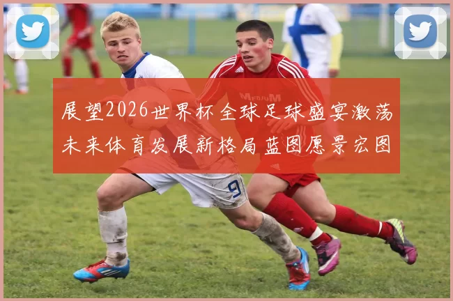 展望2026世界杯全球足球盛宴激荡未来体育发展新格局蓝图愿景宏图