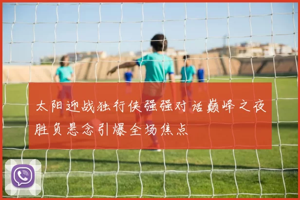 太阳迎战独行侠强强对话巅峰之夜胜负悬念引爆全场焦点