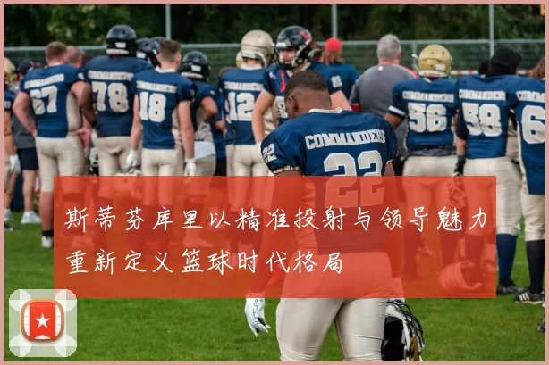 斯蒂芬库里以精准投射与领导魅力重新定义篮球时代格局