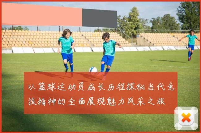 以篮球运动员成长历程探秘当代竞技精神的全面展现魅力风采之旅