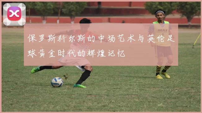 保罗斯科尔斯的中场艺术与英伦足球黄金时代的辉煌记忆