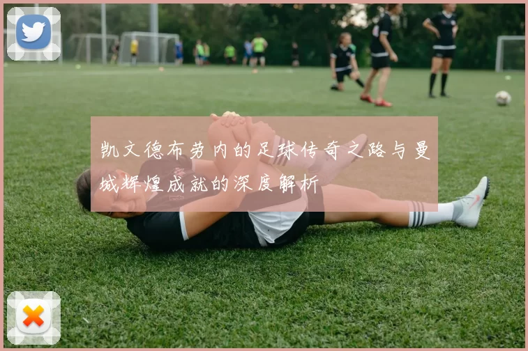 凯文德布劳内的足球传奇之路与曼城辉煌成就的深度解析