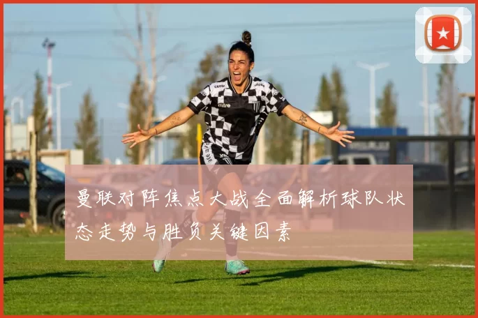 曼联对阵焦点大战全面解析球队状态走势与胜负关键因素