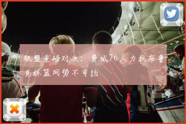 联盟重磅对决：费城76人力抗布鲁克林篮网势不可挡
