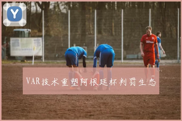 VAR技术重塑阿根廷杯判罚生态