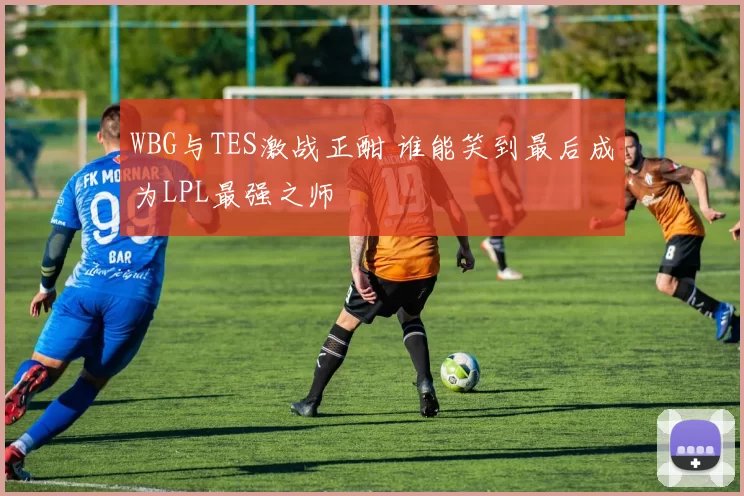 WBG与TES激战正酣 谁能笑到最后成为LPL最强之师