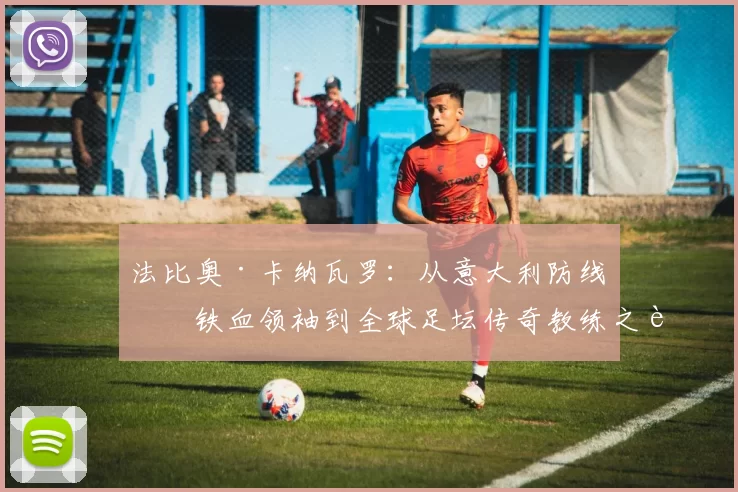 法比奥·卡纳瓦罗：从意大利防线的铁血领袖到全球足坛传奇教练之路