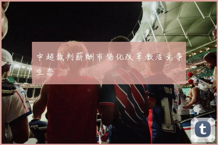 中超裁判薪酬市场化改革激活竞争生态