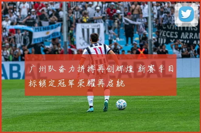 广州队奋力拼搏再创辉煌 新赛季目标锁定冠军荣耀再启航