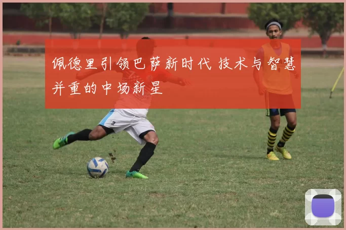 佩德里引领巴萨新时代 技术与智慧并重的中场新星