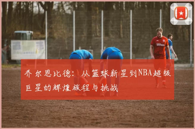 乔尔恩比德：从篮球新星到NBA超级巨星的辉煌旅程与挑战