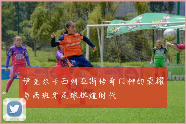 伊克尔卡西利亚斯传奇门神的荣耀与西班牙足球辉煌时代